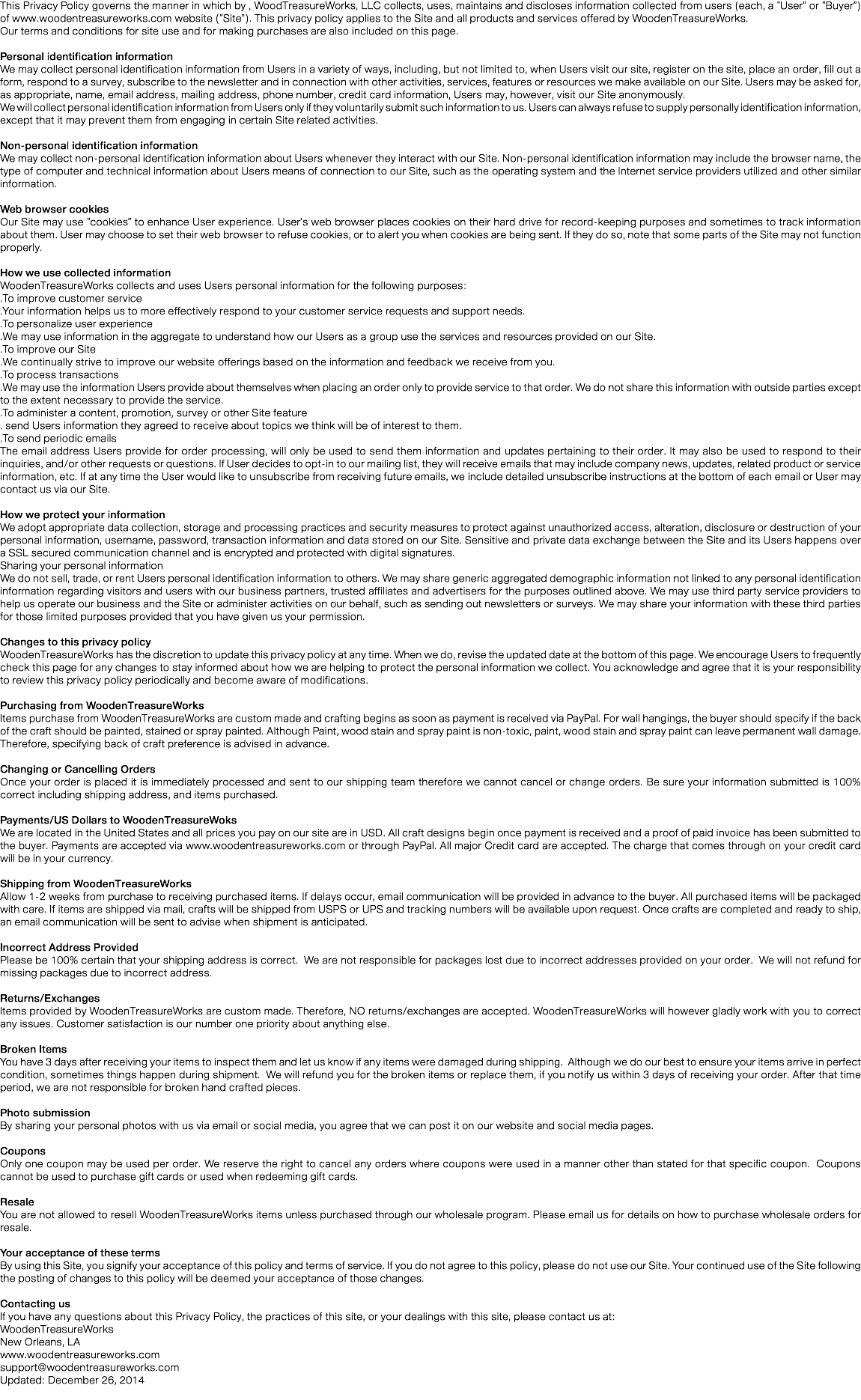 This Privacy Policy governs the manner in which by , WoodTreasureWorks, LLC collects, uses, maintains and discloses information collected from users (each, a “User” or “Buyer”) of www.woodentreasureworks.com website (“Site”). This privacy policy applies to the Site and all products and services offered by WoodenTreasureWorks.
Our terms and conditions for site use and for making purchases are also included on this page. Personal identification information
We may collect personal identification information from Users in a variety of ways, including, but not limited to, when Users visit our site, register on the site, place an order, fill out a form, respond to a survey, subscribe to the newsletter and in connection with other activities, services, features or resources we make available on our Site. Users may be asked for, as appropriate, name, email address, mailing address, phone number, credit card information, Users may, however, visit our Site anonymously.
We will collect personal identification information from Users only if they voluntarily submit such information to us. Users can always refuse to supply personally identification information, except that it may prevent them from engaging in certain Site related activities. Non-personal identification information
We may collect non-personal identification information about Users whenever they interact with our Site. Non-personal identification information may include the browser name, the type of computer and technical information about Users means of connection to our Site, such as the operating system and the Internet service providers utilized and other similar information. Web browser cookies
Our Site may use “cookies” to enhance User experience. User’s web browser places cookies on their hard drive for record-keeping purposes and sometimes to track information about them. User may choose to set their web browser to refuse cookies, or to alert you when cookies are being sent. If they do so, note that some parts of the Site may not function properly. How we use collected information
WoodenTreasureWorks collects and uses Users personal information for the following purposes:
.To improve customer service
.Your information helps us to more effectively respond to your customer service requests and support needs.
.To personalize user experience
.We may use information in the aggregate to understand how our Users as a group use the services and resources provided on our Site.
.To improve our Site
.We continually strive to improve our website offerings based on the information and feedback we receive from you.
.To process transactions
.We may use the information Users provide about themselves when placing an order only to provide service to that order. We do not share this information with outside parties except to the extent necessary to provide the service.
.To administer a content, promotion, survey or other Site feature
. send Users information they agreed to receive about topics we think will be of interest to them.
.To send periodic emails
The email address Users provide for order processing, will only be used to send them information and updates pertaining to their order. It may also be used to respond to their inquiries, and/or other requests or questions. If User decides to opt-in to our mailing list, they will receive emails that may include company news, updates, related product or service information, etc. If at any time the User would like to unsubscribe from receiving future emails, we include detailed unsubscribe instructions at the bottom of each email or User may contact us via our Site. How we protect your information
We adopt appropriate data collection, storage and processing practices and security measures to protect against unauthorized access, alteration, disclosure or destruction of your personal information, username, password, transaction information and data stored on our Site. Sensitive and private data exchange between the Site and its Users happens over a SSL secured communication channel and is encrypted and protected with digital signatures.
Sharing your personal information
We do not sell, trade, or rent Users personal identification information to others. We may share generic aggregated demographic information not linked to any personal identification information regarding visitors and users with our business partners, trusted affiliates and advertisers for the purposes outlined above. We may use third party service providers to help us operate our business and the Site or administer activities on our behalf, such as sending out newsletters or surveys. We may share your information with these third parties for those limited purposes provided that you have given us your permission. Changes to this privacy policy
WoodenTreasureWorks has the discretion to update this privacy policy at any time. When we do, revise the updated date at the bottom of this page. We encourage Users to frequently check this page for any changes to stay informed about how we are helping to protect the personal information we collect. You acknowledge and agree that it is your responsibility to review this privacy policy periodically and become aware of modifications. Purchasing from WoodenTreasureWorks
Items purchase from WoodenTreasureWorks are custom made and crafting begins as soon as payment is received via PayPal. For wall hangings, the buyer should specify if the back of the craft should be painted, stained or spray painted. Although Paint, wood stain and spray paint is non-toxic, paint, wood stain and spray paint can leave permanent wall damage. Therefore, specifying back of craft preference is advised in advance. Changing or Cancelling Orders
Once your order is placed it is immediately processed and sent to our shipping team therefore we cannot cancel or change orders. Be sure your information submitted is 100% correct including shipping address, and items purchased. Payments/US Dollars to WoodenTreasureWoks
We are located in the United States and all prices you pay on our site are in USD. All craft designs begin once payment is received and a proof of paid invoice has been submitted to the buyer. Payments are accepted via www.woodentreasureworks.com or through PayPal. All major Credit card are accepted. The charge that comes through on your credit card will be in your currency. Shipping from WoodenTreasureWorks
Allow 1-2 weeks from purchase to receiving purchased items. If delays occur, email communication will be provided in advance to the buyer. All purchased items will be packaged with care. If items are shipped via mail, crafts will be shipped from USPS or UPS and tracking numbers will be available upon request. Once crafts are completed and ready to ship, an email communication will be sent to advise when shipment is anticipated. Incorrect Address Provided
Please be 100% certain that your shipping address is correct. We are not responsible for packages lost due to incorrect addresses provided on your order. We will not refund for missing packages due to incorrect address. Returns/Exchanges
Items provided by WoodenTreasureWorks are custom made. Therefore, NO returns/exchanges are accepted. WoodenTreasureWorks will however gladly work with you to correct any issues. Customer satisfaction is our number one priority about anything else. Broken Items
You have 3 days after receiving your items to inspect them and let us know if any items were damaged during shipping. Although we do our best to ensure your items arrive in perfect condition, sometimes things happen during shipment. We will refund you for the broken items or replace them, if you notify us within 3 days of receiving your order. After that time period, we are not responsible for broken hand crafted pieces. Photo submission
By sharing your personal photos with us via email or social media, you agree that we can post it on our website and social media pages. Coupons
Only one coupon may be used per order. We reserve the right to cancel any orders where coupons were used in a manner other than stated for that specific coupon. Coupons cannot be used to purchase gift cards or used when redeeming gift cards. Resale
You are not allowed to resell WoodenTreasureWorks items unless purchased through our wholesale program. Please email us for details on how to purchase wholesale orders for resale. Your acceptance of these terms
By using this Site, you signify your acceptance of this policy and terms of service. If you do not agree to this policy, please do not use our Site. Your continued use of the Site following the posting of changes to this policy will be deemed your acceptance of those changes. Contacting us
If you have any questions about this Privacy Policy, the practices of this site, or your dealings with this site, please contact us at:
WoodenTreasureWorks
New Orleans, LA
www.woodentreasureworks.com
support@woodentreasureworks.com
Updated: December 26, 2014
